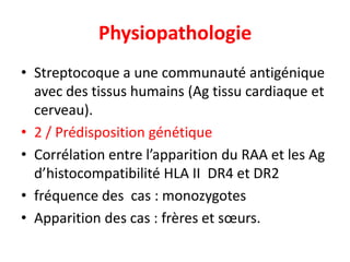 Physiopathologie
• Streptocoque a une communauté antigénique
  avec des tissus humains (Ag tissu cardiaque et
  cerveau).
• 2 / Prédisposition génétique
• Corrélation entre l’apparition du RAA et les Ag
  d’histocompatibilité HLA II DR4 et DR2
• fréquence des cas : monozygotes
• Apparition des cas : frères et sœurs.
 