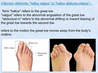4-Bunion deformity "hallux valgus" or "hallux abducto-valgus":-
Term "hallux" refers to the great toe
"valgus" refers to the abnormal angulation of the great toe
"abductus/-o" refers to the abnormal drifting or inward leaning of
the great toe towards the second toe.
refers to the motion the great toe moves away from the body's
midline.
 