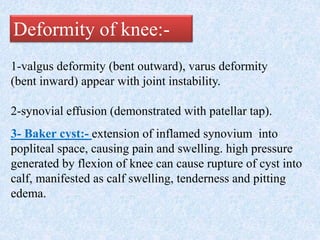 1-valgus deformity (bent outward), varus deformity
(bent inward) appear with joint instability.
2-synovial effusion (demonstrated with patellar tap).
3- Baker cyst:- extension of inflamed synovium into
popliteal space, causing pain and swelling. high pressure
generated by flexion of knee can cause rupture of cyst into
calf, manifested as calf swelling, tenderness and pitting
edema.
Deformity of knee:-
 
