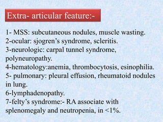 Extra- articular feature:-
1- MSS: subcutaneous nodules, muscle wasting.
2-ocular: sjogren’s syndrome, scleritis.
3-neurologic: carpal tunnel syndrome,
polyneuropathy.
4-hematology:anemia, thrombocytosis, esinophilia.
5- pulmonary: pleural effusion, rheumatoid nodules
in lung.
6-lymphadenopathy.
7-felty’s syndrome:- RA associate with
splenomegaly and neutropenia, in <1%.
 
