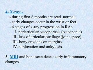 4- X-ray:-
- during first 6 months are read normal.
- early changes occur in the wrist or feet.
- 4 stages of x-ray progression in RA:-
I- periarticular osteoporosis (osteopenia).
II- loss of articular cartilage (joint space).
III- bony erosions on margins.
IV- subluxation and ankylosis.
5- MRI and bone scan detect early inflammatory
changes.
 