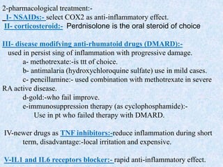2-pharmacological treatment:-
I- NSAIDs:- select COX2 as anti-inflammatory effect.
II- corticosteroid:- Perdnisolone is the oral steroid of choice
III- disease modifying anti-rhumatoid drugs (DMARD):-
used in persist sing of inflammation with progressive damage.
a- methotrexate:-is ttt of choice.
b- antimalaria (hydroxychloroquine sulfate) use in mild cases.
c- pencillamine:- used combination with methotrexate in severe
RA active disease.
d-gold:-who fail improve.
e-immunosuppression therapy (as cyclophosphamide):-
Use in pt who failed therapy with DMARD.
IV-newer drugs as TNF inhibitors:-reduce inflammation during short
term, disadvantage:-local irritation and expensive.
V-IL1 and IL6 receptors blocker:- rapid anti-inflammatory effect.
 
