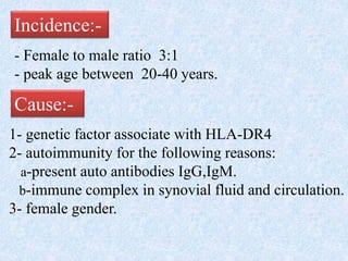 Incidence:-
- Female to male ratio 3:1
- peak age between 20-40 years.
Cause:-
1- genetic factor associate with HLA-DR4
2- autoimmunity for the following reasons:
a-present auto antibodies IgG,IgM.
b-immune complex in synovial fluid and circulation.
3- female gender.
 