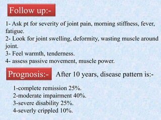 Follow up:-
1- Ask pt for severity of joint pain, morning stiffness, fever,
fatigue.
2- Look for joint swelling, deformity, wasting muscle around
joint.
3- Feel warmth, tenderness.
4- assess passive movement, muscle power.
Prognosis:- After 10 years, disease pattern is:-
1-complete remission 25%.
2-moderate impairment 40%.
3-severe disability 25%.
4-severly crippled 10%.
 