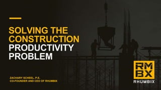 SOLVING THE
CONSTRUCTION
PRODUCTIVITY
PROBLEM
ZACHARY SCHEEL, P.E.
CO-FOUNDER AND CEO OF RHUMBIX
 