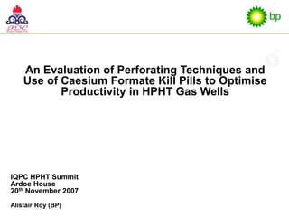 An Evaluation of Perforating Techniques and
Use of Caesium Formate Kill Pills to Optimise
Productivity in HPHT Gas Wells
IQPC HPHT Summit
Ardoe House
20th November 2007
Alistair Roy (BP)
 