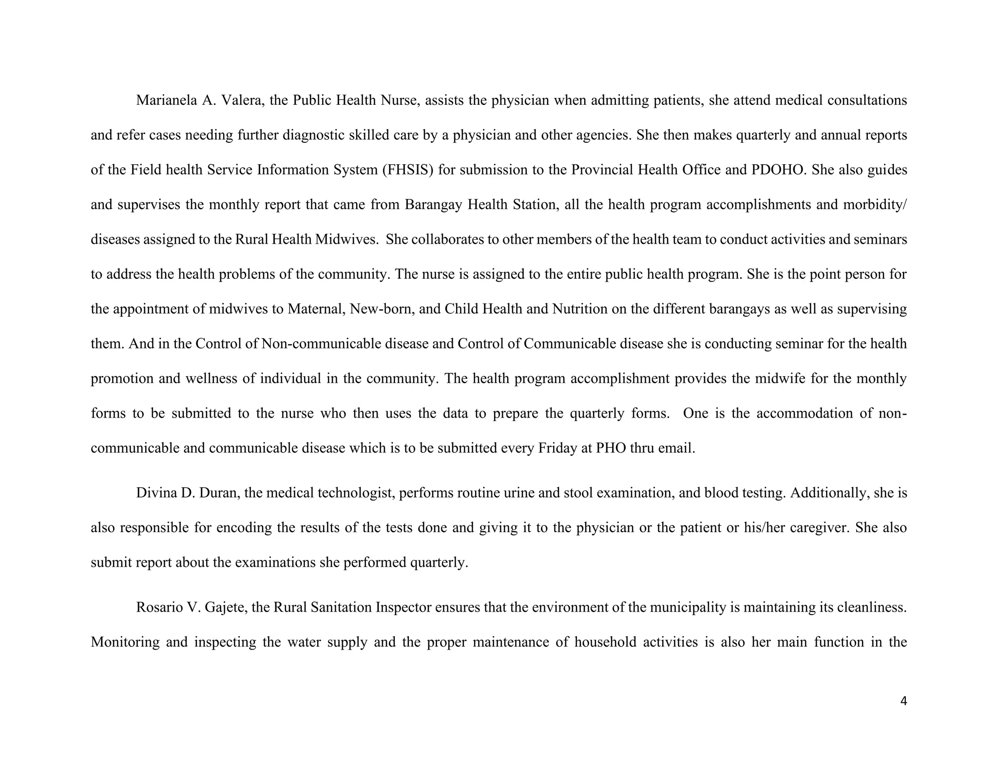 4
Marianela A. Valera, the Public Health Nurse, assists the physician when admitting patients, she attend medical consultations
and refer cases needing further diagnostic skilled care by a physician and other agencies. She then makes quarterly and annual reports
of the Field health Service Information System (FHSIS) for submission to the Provincial Health Office and PDOHO. She also guides
and supervises the monthly report that came from Barangay Health Station, all the health program accomplishments and morbidity/
diseases assigned to the Rural Health Midwives. She collaborates to other members of the health team to conduct activities and seminars
to address the health problems of the community. The nurse is assigned to the entire public health program. She is the point person for
the appointment of midwives to Maternal, New-born, and Child Health and Nutrition on the different barangays as well as supervising
them. And in the Control of Non-communicable disease and Control of Communicable disease she is conducting seminar for the health
promotion and wellness of individual in the community. The health program accomplishment provides the midwife for the monthly
forms to be submitted to the nurse who then uses the data to prepare the quarterly forms. One is the accommodation of non-
communicable and communicable disease which is to be submitted every Friday at PHO thru email.
Divina D. Duran, the medical technologist, performs routine urine and stool examination, and blood testing. Additionally, she is
also responsible for encoding the results of the tests done and giving it to the physician or the patient or his/her caregiver. She also
submit report about the examinations she performed quarterly.
Rosario V. Gajete, the Rural Sanitation Inspector ensures that the environment of the municipality is maintaining its cleanliness.
Monitoring and inspecting the water supply and the proper maintenance of household activities is also her main function in the
 