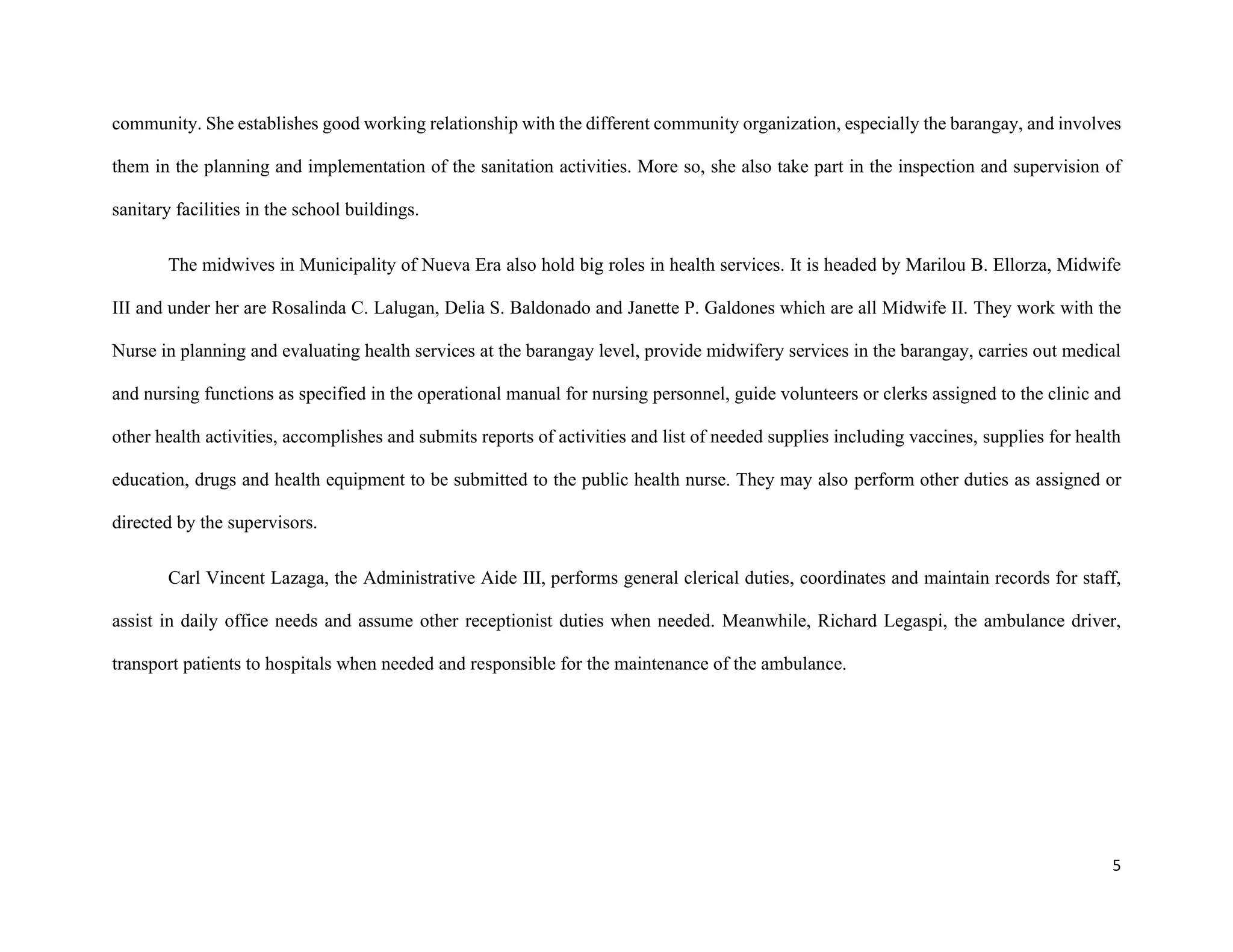 5
community. She establishes good working relationship with the different community organization, especially the barangay, and involves
them in the planning and implementation of the sanitation activities. More so, she also take part in the inspection and supervision of
sanitary facilities in the school buildings.
The midwives in Municipality of Nueva Era also hold big roles in health services. It is headed by Marilou B. Ellorza, Midwife
III and under her are Rosalinda C. Lalugan, Delia S. Baldonado and Janette P. Galdones which are all Midwife II. They work with the
Nurse in planning and evaluating health services at the barangay level, provide midwifery services in the barangay, carries out medical
and nursing functions as specified in the operational manual for nursing personnel, guide volunteers or clerks assigned to the clinic and
other health activities, accomplishes and submits reports of activities and list of needed supplies including vaccines, supplies for health
education, drugs and health equipment to be submitted to the public health nurse. They may also perform other duties as assigned or
directed by the supervisors.
Carl Vincent Lazaga, the Administrative Aide III, performs general clerical duties, coordinates and maintain records for staff,
assist in daily office needs and assume other receptionist duties when needed. Meanwhile, Richard Legaspi, the ambulance driver,
transport patients to hospitals when needed and responsible for the maintenance of the ambulance.
 
