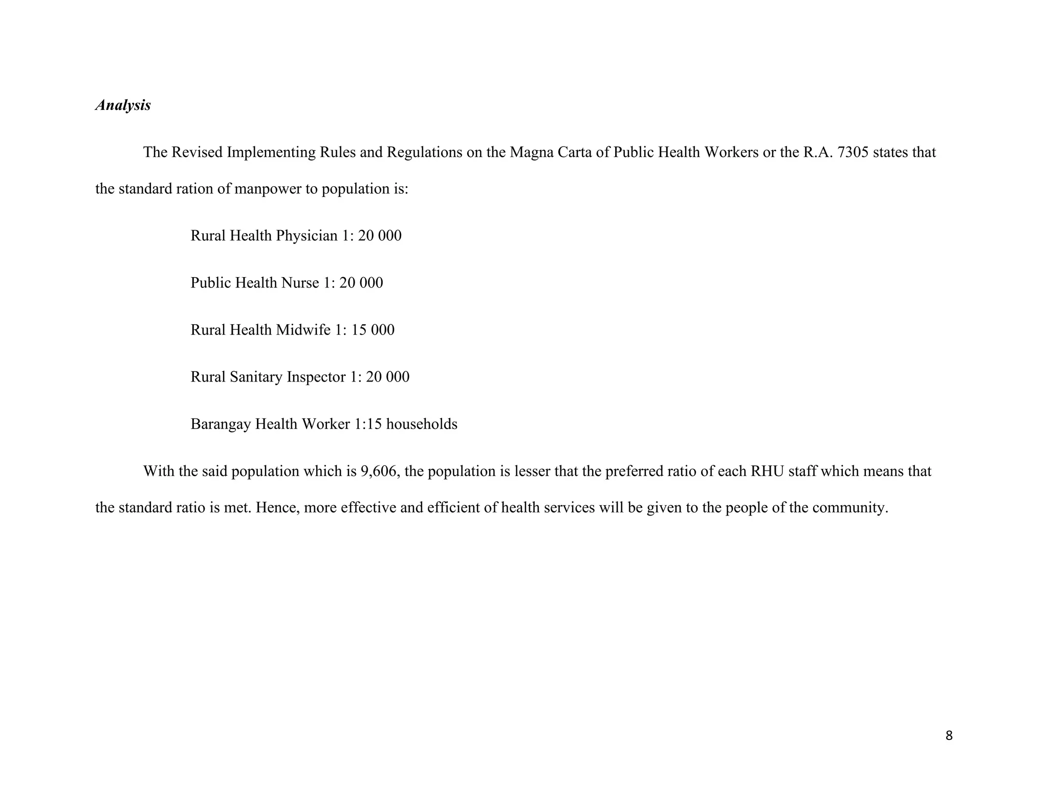 8
Analysis
The Revised Implementing Rules and Regulations on the Magna Carta of Public Health Workers or the R.A. 7305 states that
the standard ration of manpower to population is:
Rural Health Physician 1: 20 000
Public Health Nurse 1: 20 000
Rural Health Midwife 1: 15 000
Rural Sanitary Inspector 1: 20 000
Barangay Health Worker 1:15 households
With the said population which is 9,606, the population is lesser that the preferred ratio of each RHU staff which means that
the standard ratio is met. Hence, more effective and efficient of health services will be given to the people of the community.
 