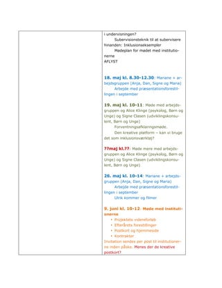 i undervisningen?
      Subervisionsteknik til at subervisere
hinanden: Inklusionseksempler
      Mødeplan for mødet med institutio-
nerne
AFLYST



18. maj kl. 8.30-12.30: Mariane + ar-
bejdsgruppen (Anja, Dan, Signe og Maria)
      Arbejde med præsentationsforestil-
lingen i september


19. maj kl. 10-11: Møde med arbejds-
gruppen og Alice Klinge (psykolog, Børn og
Unge) og Signe Clasen (udviklingskonsu-
lent, Børn og Unge)
      Forventningsafklaringsmøde.
      Den kreative platform – kan vi bruge
det som inklusionsværktøj?

??maj kl.??: Møde mere med arbejds-
gruppen og Alice Klinge (psykolog, Børn og
Unge) og Signe Clasen (udviklingskonsu-
lent, Børn og Unge)


26. maj kl. 10-14: Mariane + arbejds-
gruppen (Anja, Dan, Signe og Maria)
      Arbejde med præsentationsforestil-
lingen i september
      Ulrik kommer og filmer


9. juni kl. 10-12: Møde med instituti-
onerne
   • Projektets videreforløb
   • Efterårets forestillinger
   • Postkort og hjemmeside
   • Kontrakter
Invitation sendes per post til institutioner-
ne inden påske. Menes der de kreative
postkort?
 