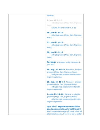 Postkort:


9. juni kl. 9-12
      Arbejdsgruppe (Anja, Dan, Signe og
Maria)
      Lokale 304 er booket kl. 9-12


16. juni kl. 9-12
      Arbejdsgruppe (Anja, Dan, Signe og
Maria)


23. juni kl. 9-12
      Arbejdsgruppe (Anja, Dan, Signe og
Maria)


30. juni kl. 9-12
      Arbejdsgruppe (Anja, Dan, Signe og
Maria)


Forslag: Vi stopper undervisningen 1.
juni 2011


18. aug. kl. 10-14: Mariane + arbejds-
gruppen (Anja, Dan, Signe og Maria)
      Arbejde med præsentationsforestil-
lingen i september


25. aug. kl. 10-14: Mariane + arbejds-
gruppen (Anja, Dan, Signe og Maria)
      Arbejde med præsentationsforestil-
lingen i september


1. sep. kl. 10-14: Mariane + arbejds-
gruppen (Anja, Dan, Signe og Maria)
      Arbejde med præsentationsforestil-
lingen i september


Uge 36-37 september forestillin-
gen (præsentationsforestillingen)
Alle 4 undervisere tager på turné rundt på
alle institutionerne, hvor hver lærer spiller
 