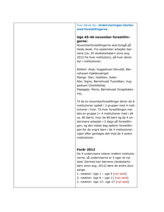 hver deres dyr. Undervisningen starter
med forestillingerne.


Uge 45-46 november forestillin-
gerne:
Novemberforestillingerne skal foregå på
Hasle skole. Fra september arbejder bør-
nene (ca. 20 skolestartsbørn anno aug.
2012 fra hver institution), på hver deres
dyr i institutionen.


Elefant: Anja; Vuggestuen Derudaf, Bør-
nehaven Fjældevænget
Slange: Dan; Hobitten, Solen
Abe: Signe; Børnehuset Tusindben, Vug-
gestuen Charlottehøj
Papegøje: Maria; Børnehuset Snogebæks-
vej,


Til de to novemberforestillinger bliver de 8
institutioner opdelt i 2 grupper med 4 insti-
tutioner i hver. Til hver forestillingen mø-
des en gruppe (= 4 institutioner med i alt
ca. 80 børn), hvor de 80 børn og de 4 un-
dervisere arbejder i 2 dage på forestillin-
gen, og den sidste dag opfører forestillin-
gen for de yngre børn i de 4 institutioner.
Ugen efter gentages det med de 4 andre
institutioner.



Forår 2012
De 4 undervisere roterer mellem institutio-
nerne, så underviserne er 5 uger et nyt
sted. Dermed kan børnene (skolestarts-
børn anno aug. 2012) lære de andre dyrs
sange.
1. rotation: Uge 1 – uge 5 (nyt sted)
2. rotation: Uge 6 – uge 11 (nyt sted)
3. rotation: Uge 12– uge 17 (nyt sted)
 