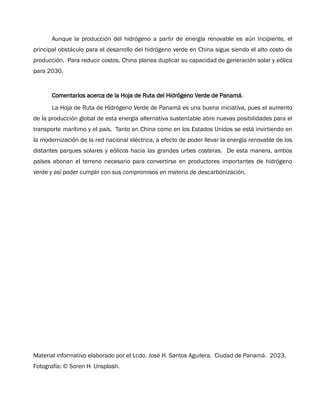 Aunque la producción del hidrógeno a partir de energía renovable es aún incipiente, el
principal obstáculo para el desarrollo del hidrógeno verde en China sigue siendo el alto costo de
producción. Para reducir costos, China planea duplicar su capacidad de generación solar y eólica
para 2030.
Comentarios acerca de la Hoja de Ruta del Hidrógeno Verde de Panamá.
La Hoja de Ruta de Hidrógeno Verde de Panamá es una buena iniciativa, pues el aumento
de la producción global de esta energía alternativa sustentable abre nuevas posibilidades para el
transporte marítimo y el país. Tanto en China como en los Estados Unidos se está invirtiendo en
la modernización de la red nacional eléctrica, a efecto de poder llevar la energía renovable de los
distantes parques solares y eólicos hacia las grandes urbes costeras. De esta manera, ambos
países abonan el terreno necesario para convertirse en productores importantes de hidrógeno
verde y así poder cumplir con sus compromisos en materia de descarbonización.
Material informativo elaborado por el Lcdo. José H. Santos Aguilera. Ciudad de Panamá. 2023.
Fotografía: © Soren H- Unsplash.
 