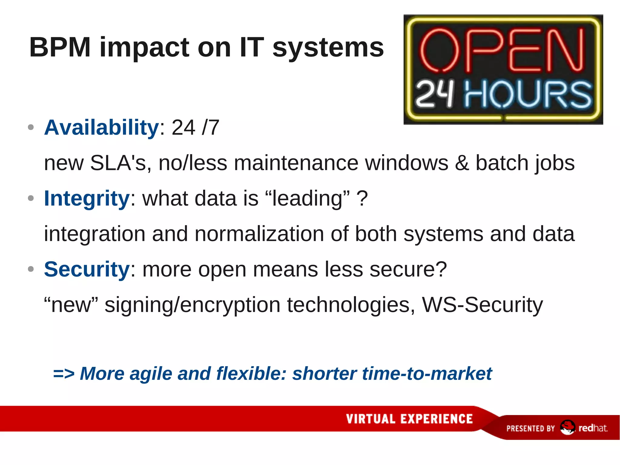 BPM impact on IT systems

●   Availability: 24 /7
    new SLA's, no/less maintenance windows & batch jobs
●   Integrity: what data is “leading” ?
    integration and normalization of both systems and data
●   Security: more open means less secure?
    “new” signing/encryption technologies, WS-Security


    => More agile and flexible: shorter time-to-market
 
