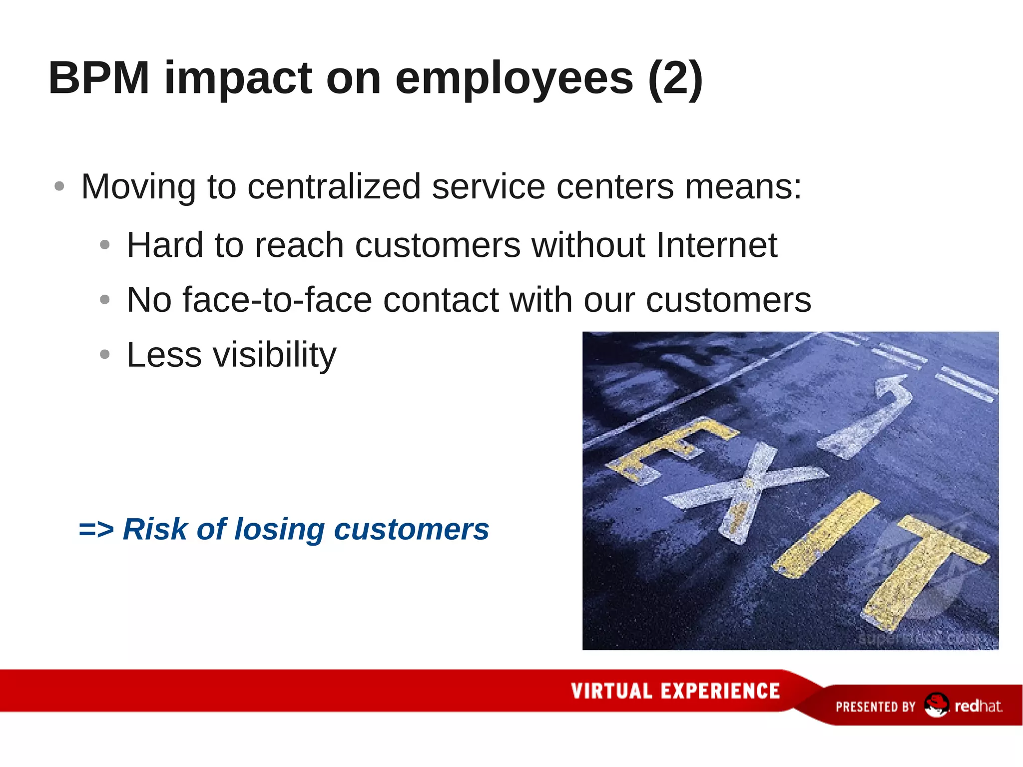 BPM impact on employees (2)

●   Moving to centralized service centers means:
     ●   Hard to reach customers without Internet
     ●   No face-to-face contact with our customers
     ●   Less visibility



    => Risk of losing customers
 