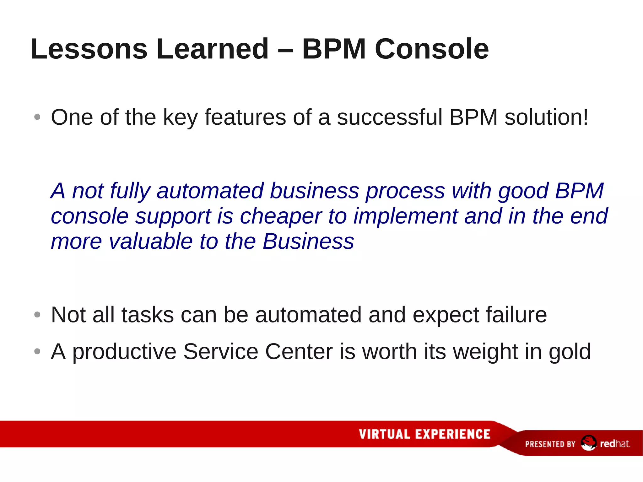Lessons Learned – BPM Console

●   One of the key features of a successful BPM solution!


    A not fully automated business process with good BPM
    console support is cheaper to implement and in the end
    more valuable to the Business


●   Not all tasks can be automated and expect failure
●   A productive Service Center is worth its weight in gold
 