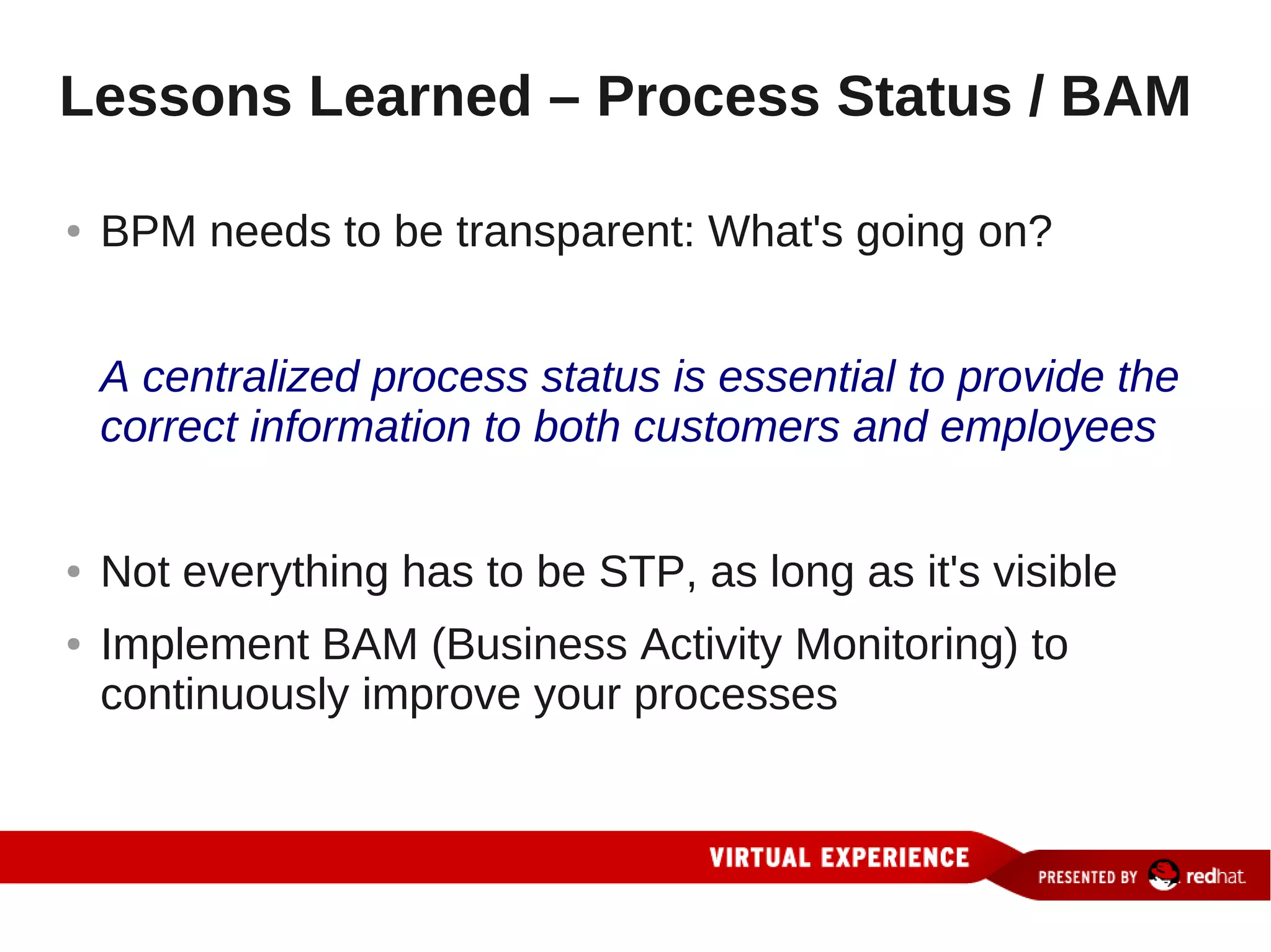 Lessons Learned – Process Status / BAM

●   BPM needs to be transparent: What's going on?


    A centralized process status is essential to provide the
    correct information to both customers and employees


●   Not everything has to be STP, as long as it's visible
●   Implement BAM (Business Activity Monitoring) to
    continuously improve your processes
 