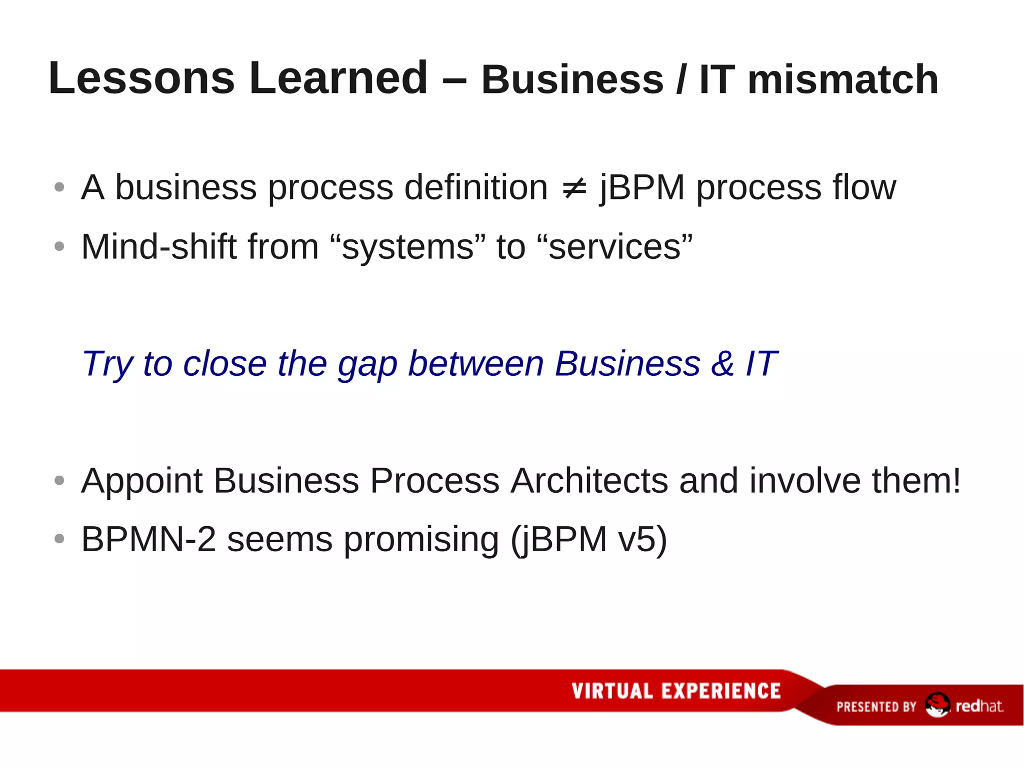 Lessons Learned – Business / IT mismatch

●   A business process definition ≠ jBPM process flow
●   Mind-shift from “systems” to “services”


    Try to close the gap between Business & IT


●   Appoint Business Process Architects and involve them!
●   BPMN-2 seems promising (jBPM v5)
 