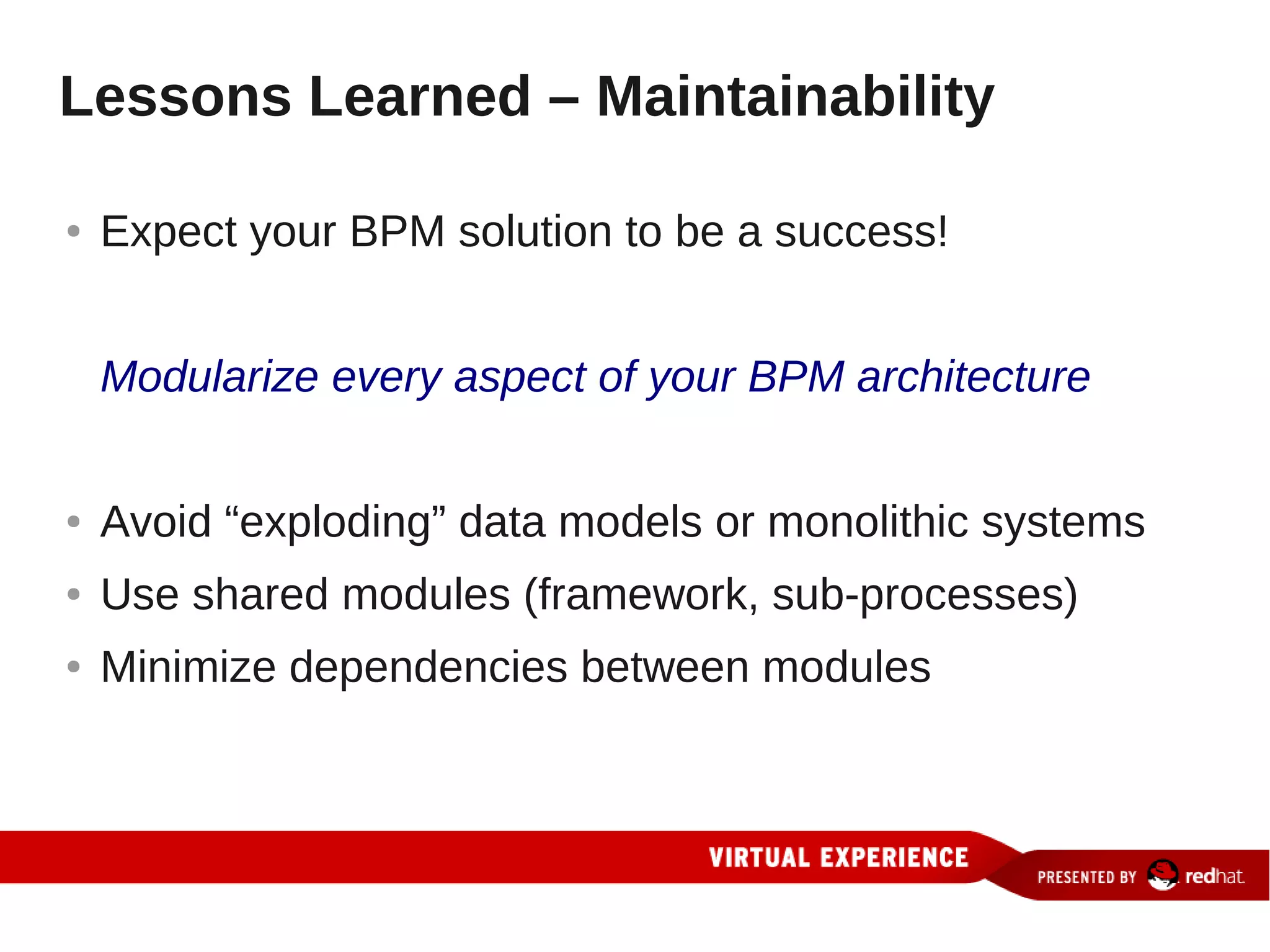 Lessons Learned – Maintainability

●   Expect your BPM solution to be a success!


    Modularize every aspect of your BPM architecture


●   Avoid “exploding” data models or monolithic systems
●   Use shared modules (framework, sub-processes)
●   Minimize dependencies between modules
 