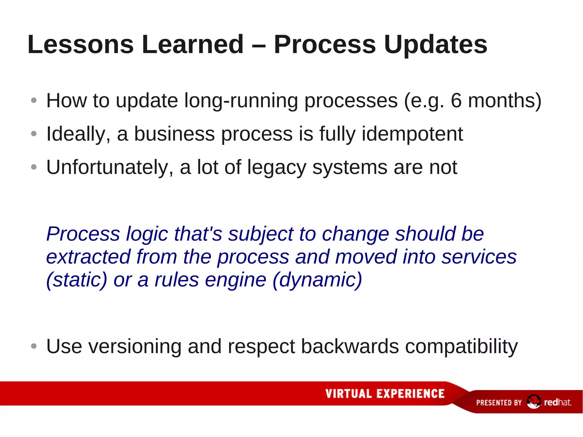 Lessons Learned – Process Updates
●   How to update long-running processes (e.g. 6 months)
●   Ideally, a business process is fully idempotent
●   Unfortunately, a lot of legacy systems are not


    Process logic that's subject to change should be
    extracted from the process and moved into services
    (static) or a rules engine (dynamic)


●   Use versioning and respect backwards compatibility
 