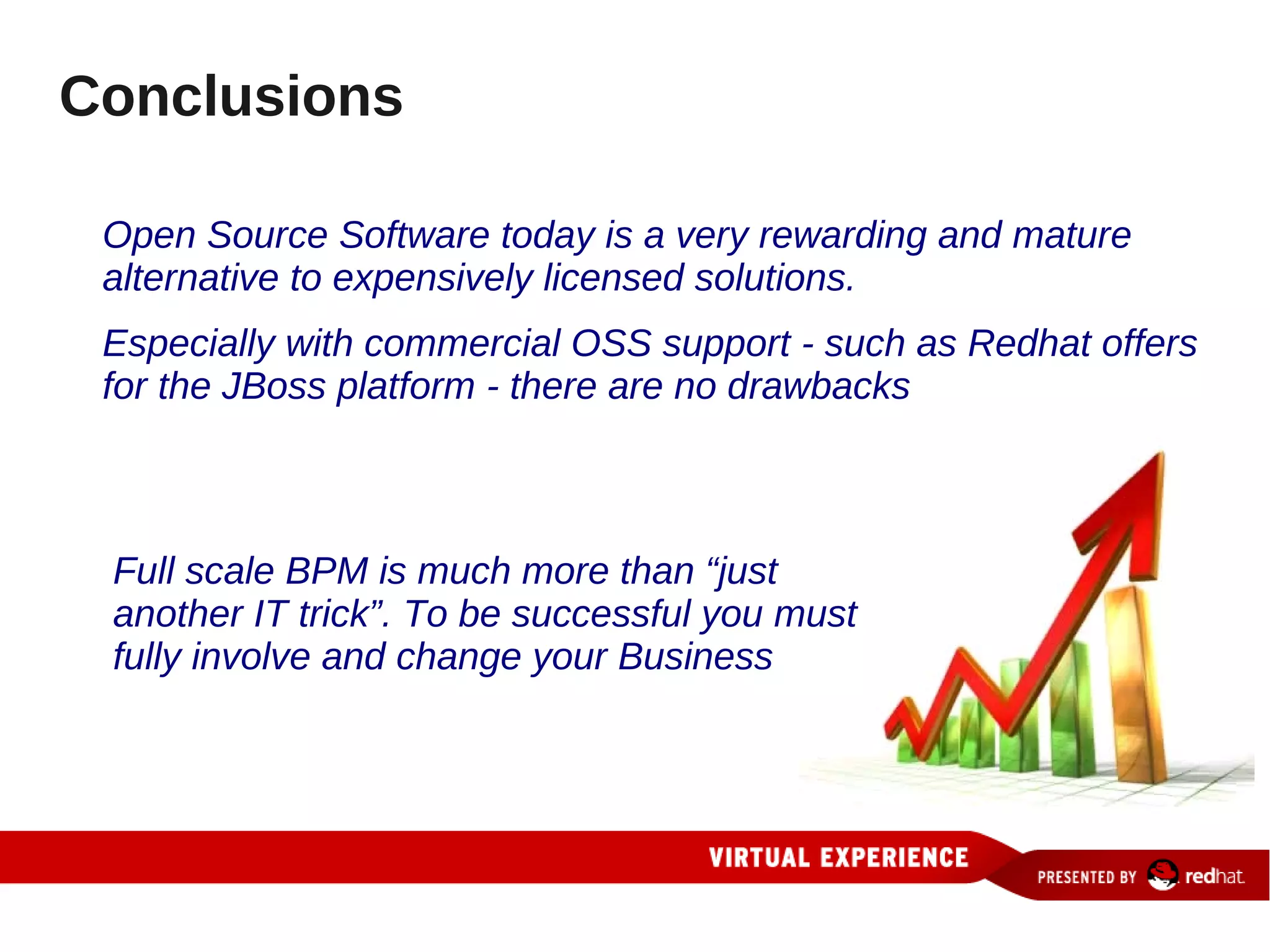 Conclusions

 Open Source Software today is a very rewarding and mature
 alternative to expensively licensed solutions.
 Especially with commercial OSS support - such as Redhat offers
 for the JBoss platform - there are no drawbacks



 Full scale BPM is much more than “just
 another IT trick”. To be successful you must
 fully involve and change your Business
 