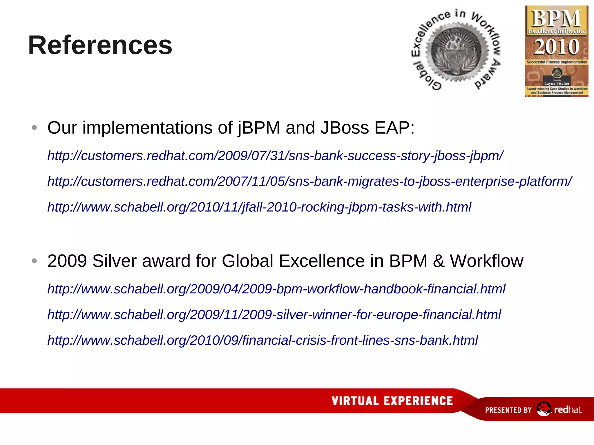 References

●   Our implementations of jBPM and JBoss EAP:
    http://customers.redhat.com/2009/07/31/sns-bank-success-story-jboss-jbpm/
    http://customers.redhat.com/2007/11/05/sns-bank-migrates-to-jboss-enterprise-platform/
    http://www.schabell.org/2010/11/jfall-2010-rocking-jbpm-tasks-with.html


●   2009 Silver award for Global Excellence in BPM & Workflow
    http://www.schabell.org/2009/04/2009-bpm-workflow-handbook-financial.html
    http://www.schabell.org/2009/11/2009-silver-winner-for-europe-financial.html
    http://www.schabell.org/2010/09/financial-crisis-front-lines-sns-bank.html
 