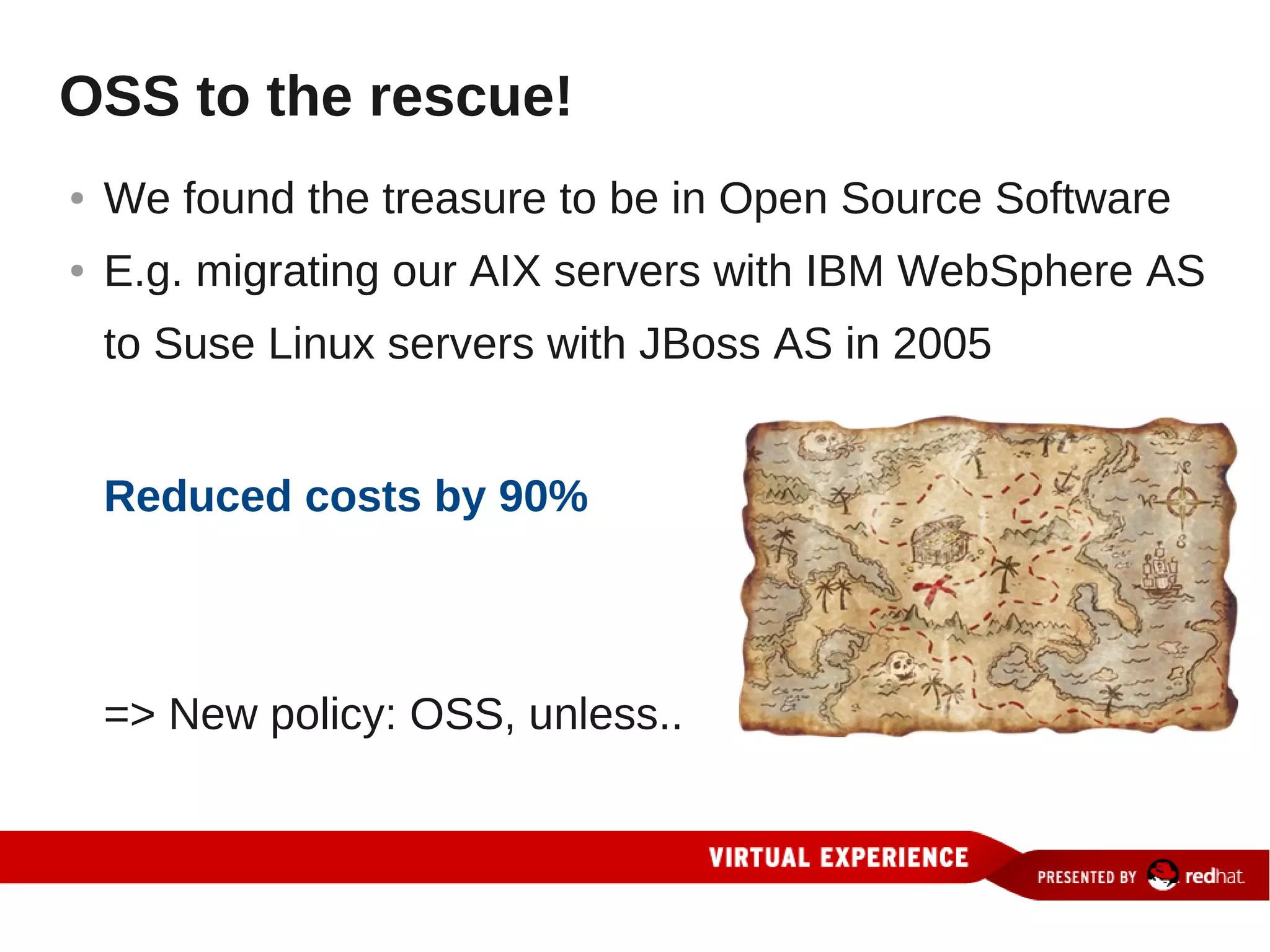 OSS to the rescue!
●   We found the treasure to be in Open Source Software
●   E.g. migrating our AIX servers with IBM WebSphere AS
    to Suse Linux servers with JBoss AS in 2005


    Reduced costs by 90%



    => New policy: OSS, unless..
 