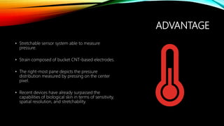 ADVANTAGE
• Stretchable sensor system able to measure
pressure.
• Strain composed of bucket CNT-based electrodes.
• The right-most pane depicts the pressure
distribution measured by pressing on the center
pixel.
• Recent devices have already surpassed the
capabilities of biological skin in terms of sensitivity,
spatial resolution, and stretchability.
 
