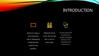 INTRODUCTION
Electronic plays a
very important
role in developing
simple devices
used for any
purpose.
Materials which
mimic the Human
skin in one or
more ways.
The best achievements
as well the future
example of integrated
electronics in the
medical filed is the
electronic skin.
 