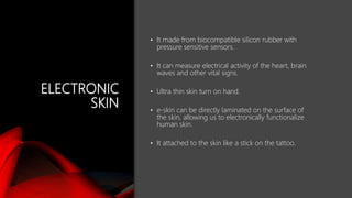 ELECTRONIC
SKIN
• It made from biocompatible silicon rubber with
pressure sensitive sensors.
• It can measure electrical activity of the heart, brain
waves and other vital signs.
• Ultra thin skin turn on hand.
• e-skin can be directly laminated on the surface of
the skin, allowing us to electronically functionalize
human skin.
• It attached to the skin like a stick on the tattoo.
 