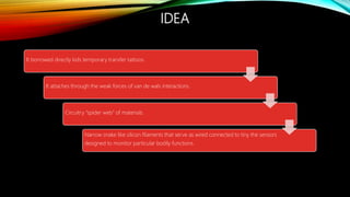 IDEA
It borrowed directly kids temporary transfer tattoos.
It attaches through the weak forces of van de wals interactions.
Circuitry “spider web” of materials.
Narrow snake like silicon filaments that serve as wired connected to tiny the sensors
designed to monitor particular bodily functions.
 