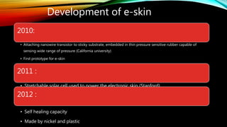 Development of e-skin
2010:
• Attaching nanowire transistor to sticky substrate, embedded in thin pressure sensitive rubber capable of
sensing wide range of pressure (California university)
• First prototype for e-skin
2011 :
• Stretchable solar cell used to power the electronic skin (Stanford)
2012 :
• Self healing capacity
• Made by nickel and plastic
 