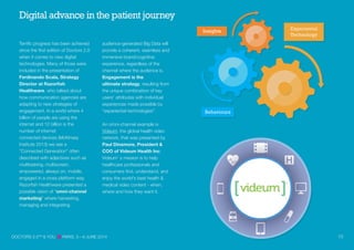 Terrific progress has been achieved
since the first edition of Doctors 2.0
when it comes to new digital
technologies. Many of those were
included in the presentation of
Ferdinando Scala, Strategy
Director at Razorfish
Healthware, who talked about
how communication agencies are
adapting to new strategies of
engagement. In a world where 4
billion of people are using the
audience-generated Big Data will
provide a coherent, seamless and
immersive brand/cognitive
experience, regardless of the
channel where the audience is.
Engagement is the
ultimate strategy, resulting from
the unique combination of key
users' attributes with individual
experiences made possible by
“experiential technologies”.
An omni-channel example is
Videum, the global health video
network, that was presented by
Paul Dinsmore, President &
COO of Videum Health Inc.
Videum’ s mission is to help
healthcare professionals and
consumers find, understand, and
enjoy the world's best health &
medical video content - when,
where and how they want it.
Digital advance in the patient journey
internet and 12 billion is the
number of internet
connected devices (McKinsey
Institute 2013) we see a
“Connected Generation” often
described with adjectives such as
multitasking, multiscreen,
empowered, always on, mobile,
engaged in a cross platform way.
Razorfish Healthware presented a
possible vision of “omni-channel
marketing” where harvesting,
managing and integrating
DOCTORS 2.0TM
& YOU PARIS, 5—6 JUNE 2014 10
Insights
Behaviours
Experiental
Technology
 