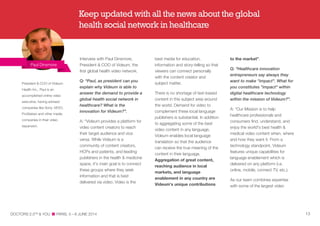 Interview with Paul Dinsmore,
President & COO of Videum, the
first global health video network.
Q: “Paul, as president can you
explain why Videum is able to
answer the demand to provide a
global health social network in
healthcare? What is the
innovation for Videum?”.
A: “Videum provides a platform for
video content creators to reach
their target audience and vice
versa. While Videum is a
community of content creators,
HCPs and patients, and leading
publishers in the health & medicine
space, it's main goal is to connect
these groups where they seek
information and that is best
delivered via video. Video is the
best media for education,
information and story-telling so that
viewers can connect personally
with the content creator and
subject matter.
There is no shortage of text-based
content in this subject area around
the world. Demand for video to
complement these local language
publishers is substantial. In addition
to aggregating some of the best
video content in any language,
Videum enables local language
translation so that the audience
can receive the true meaning of the
content in their language.
Aggregation of great content,
reaching audience in local
markets, and language
enablement in any country are
Videum's unique contributions
to the market”.
Q: “Healthcare innovation
entrepreneurs say always they
want to make "impact". What for
you constitutes "impact" within
digital healthcare technology
within the mission of Videum?”.
A: “Our Mission is to help
healthcare professionals and
consumers find, understand, and
enjoy the world's best health &
medical video content when, where
and how they want it. From a
technology standpoint, Videum
features unique capabilities for
language enablement which is
delivered on any platform (i.e.
online, mobile, connect TV, etc.).
As our team combines expertise
with some of the largest video
Paul Dinsmore
DOCTORS 2.0TM
& YOU PARIS, 5—6 JUNE 2014 13
President & COO of Videum
Health Inc., Paul is an
accomplished online video
executive, having advised
companies like Sony, VEVO,
ProSieben and other media
companies in their video
expansion.
Keep updated with all the news about the global
health social network in healthcare
 
