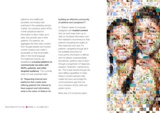 platforms and healthcare
providers, we employ best
practices in this exploding service
market. Our solutions reach HCPs
in their perpetual need for
information to learn, keep up to
date, and provide care to their
patients. For patients, we
aggregate the best video content
from thought leaders and trusted
content creators and make it
accessible on their local health
sites in their local language.
For healthcare brands, we
established a trusted platform to
communicate via video with
HCPs, patients, and other
targeted audience. This currently
does not exist anywhere else”.
Q: “Regarding Internet and
platforms that create hubs
offering patients the channel to
have support and information,
what is the vision of Videum for
building an effective community
of patients and caregivers?".
A: “Videum seeks to empower
caregivers with trusted content
that can both keep them up to
date on the latest information and
find material to recommend to their
patients increasing the quality of
their treatment and care. For
patients, navigating through all of
the available resources for
trust-worthy information is difficult
and not always understandable.
Sometimes, patients need to learn
through a progression of diagnosis,
research, treatment, maintenance,
etc. This is best served through the
story-telling capabilities of video.
Videum content partners help
create this story and bridge the
communications gap that can
occur between doctor visits and
patient action.
More than 2/3 of doctors watch
DOCTORS 2.0TM
& YOU PARIS, 5—6 JUNE 2014
 