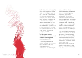 health video online and if we look at
online video consumption overall,
health is the 6th largest audience.
Our 'Community' currently spans
over 400 health publishers in 87
countries. These sites are already
highly successful at engaging their
audience. The Videum Video
Network only reinforces the trust
that these sites have developed
with their audience. Our vision is to
provide features and functionality
that continue to empower the user
to get the best information as
quickly as possible”.
Q: “Can Videum provide
solutions that overcome barriers
to diverse cultural/national
healthcare systems?”.
A: “Videum's partnership with
Publicis Healthcare Communications
Group provides us with many
advantages including
understanding and addressing the
unique challenges of local
healthcare systems. We follow the
rules and adhere to regulatory
compliance as necessary.
Ultimately, we want to deliver
actionable content to HCPs and
patients in any market. Because we
enable local language, we are able
to reach a LOCAL audience. We
also grow our partner base daily to
new local content providers who
provide distinct perspectives from
their local practice and challenges.
If we need to adjust our features to
adhere to unique rules, we will. We
are building solutions to some of
the big challenges faced by HCPs,
patients, and healthcare brands
when it comes to communications
and audience engagement which
occur in any market.
The function of Videum is about
delivering video content, in local
language, where ever it is needed”.
DOCTORS 2.0TM
& YOU PARIS, 5—6 JUNE 2014 15
 
