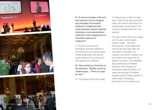 Q: “In terms of quality of life and
best practice can you suggest
any examples of innovative
solutions in healthcare that
could empower doctors towards
delivering a more personalised
medicine in their employment of
innovative solutions in
medicine?”.
A: “Doctors can empower
themselves and their patients by
promoting the use of personalized
mobile applications and relevant
social media and by working with
their patients at a distance”.
Q: “How would you comment on
the sentence, “Quality control of
medical apps… There's no App
for that".
A: “The subject around the quality
of medical apps is still in its early
days. There is bad news and good
news. Bad news is that there is no
overall quality control system. No
minimum standard that has to be
reached.
The good news is that a lot of apps
are not used, so bad quality
doesn’t matter….But More
seriously, yes, some researchers
have shown that apps often are
redundant, incomplete, not
updated, not secure. However, we
did present some apps that are
relevant and good. The Hospitality
App presented by Dr Marlies
Schijvens from University of
Amsterdam Medical Center is an
award-winning app to facilitate
hospital visits for elderly patients. A
simple idea of visualizing
information for the patients and
DOCTORS 2.0TM
& YOU PARIS 5—6 JUNE 2014DOCTORS 2.0TM
& YOU PARIS, 5—6 JUNE 2014 03
 