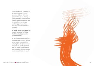 physicians and that is available for
all Dutch hospitals. A French
physician, Dr Didier Mennecier
presented an app for showing
gastro-enterology examinations to
patients. Many sites are now used
in mobile form...for example
combining geo-location and
evaluation services for medical
providers”..
Q: “What do you think about the
need to re-design individual
health control by around the
quantiﬁed self?”.
A: “Is quantified self re-designing
individual health control? Yes! It is
giving people the possibility of
adapting their life style, based on
real data. The iHealth Challenge
with the Activity Tracker that our
partner gave to participants really
demonstrated that to the users”.
DOCTORS 2.0TM
& YOU PARIS, 5—6 JUNE 2014 04
 