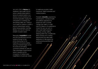 Jan Loh's, CEO of Medexo (3),
explained a high-quality second
opinion website-based platform
service for patients based on an
advisory council consisting of 23
renowned specialists ranging from
orthopaedics to cardiology and
dermatology. Major aim: making it
much easier for patients to obtain a
second medical expert opinion
before being operated. Last May,
Medexo won the 2014 German
eHealth innovation award.
Meanwhile, InsightMedi founder
and CEO Gonzalo Mora took the
audience through its free
photo-sharing App for the
healthcare community enabling
sharing of medical images across
the world and stimulating
connections between its users (4).
Clear advantages include second
opinion requests and the
comparison of medical cases.
InsightMedi is of particular interest
to healthcare providers, health
insurances, health businesses and
medical students.
Thereafter, Umanlife, presented by
Cyril Grospiron, is all about health
and wellness applications for
people who wish to actively
manage their health on a daily
basis (5). Based on the applications
chosen the user can work on
tailor-made health prevention
(smoking, running, walking,
sleeping pattern etc). Umanlife also
allows tracking one's medical
appointments and sells health
applications to fully explore the
quickly growing quantified-self
continuum.
DOCTORS 2.0TM
& YOU PARIS, 5—6 JUNE 2014 06
 