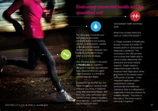 'personalised' health and fitness
goals.
What’s the concept behind the
vision of “DATA FOR GOOD”?
U. Diegel, president of iHealthLabs
Europe, musician and holder of
several patents in cardiovascular
diagnostics, explained: “The
consumers in the USA are keen
now to share their health data to
permit a better relationship with
physicians and boost medical
research. iHealth started a
collaborative project with the
American Heart Association (AHA)
and thanks to the interest shown
by a number of parties - in the
integrated healthcare system -
entrepreneurs, patients,
professionals and healthcare
institutions there is a willingness to
collaborate to find new solutions for
a healthy lifestyle”. The motto in
this case is “The future is good.
Let’s build it together!"
Evaluating connected health and the
quantified self
The rapid pace of scientific and
technological discoveries
constantly face the ever evolving
problem of demographic, societal
challenges and increasing
incidence of chronic diseases, thus
highlighting the need to boost
health prevention strategies.
One of the top players in this arena
is iHealthLabs (6), a platform
designed to translate app-delivered
body measurements into useful
health prevention in a format for
smartphones and tablets.
It presented the MyVitals app that
helps manage your personal health
whenever you move. It measures
many vital parameters (weight, BMI
heart rate, pulse wave steps taken
calories burned, distance travelled,
hours slept etc…) and helps one to
stay on track with one's
DOCTORS 2.0TM
& YOU PARIS, 5—6 JUNE 2014 07
 