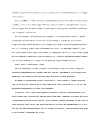 weren’t always great. However, to error is human, to have a conversation can allowfor perspective,and to forget
can be beneficial.
Lastly,Social Media has ended communication,destroyed the laws of proxemics,and consumed our identity.
I can attest a point; I could have known a person for years and never once known anythingabout their views on
politics or religion. Now, due to social media,we broadcastdaily our views,opinions,and affiliation,and very few
times is itto partake in conversation.
We lostitcompletely. We lostourselves in the packagewe can sell and market ourselves to be. We lost
ourselves in the egocentrism that is our own inner-self and wanting to be accepted. We lostourselves in
Instagramand SnapChatFilters that hide our flaws instead of being embraced for those vary sameattributes that
make us justastounding. Instead,we flatout lieand deceive for “Likes” and attention because there is justno
more damned communication. All we have is “Pictures,”and fake pictures atthat! All we have is Pictures,pictures
that are staged with no memory that is special or important - justa post for acceptanceby people who don’t even
know you, much less KNOW you as anymore that fake generic package you marketed yourself as.
I know. Because I’m a fake generic package.
I have my own company and in the filmindustry,I’m not allowed bad days or bad moods. I always must
present that I love myself and show confidence, when most days I don’t even likemyself and want nothing more
than to have a real conversation with a real human being. But I want to be heard. Really heard.
But we can’t be heard anymore outsideof 140 characters or a simplestatement on a meme and must be
identified as nothing more than that. We’ve summarized ourselves,complicated,beautiful souls,into justa few
words and few perfectly posed pictures we claimto be candid.
In conclusion,I’mnot an expert in sociology,butcan state that in studies,the largestdemographic in the
WORLD, in nearly every culture, the most neglected people are the elderly. Of everyone in the world, they are the
forgotten people and receive the leastamount of contact, both physically and psychologically.The scary truth, as I
see we areleavinga world that will never even learned how truly amazingthe world was when we spoke to each
other and dates didn’t involveanyone eyes clued to a cellphone,and meal didn’t have to be photographed. All we
had was each other. All we needed was justthat.
 