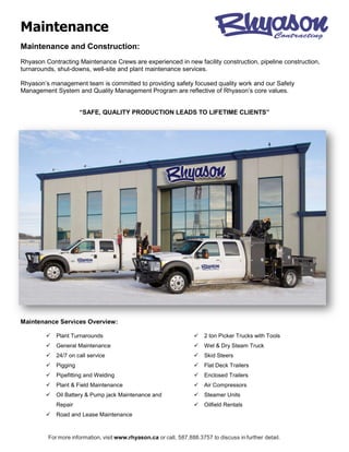 Maintenance
For more information, visit www.rhyason.ca or call, 587.888.3757 to discuss in further detail.
Maintenance and Construction:
Rhyason Contracting Maintenance Crews are experienced in new facility construction, pipeline construction,
turnarounds, shut-downs, well-site and plant maintenance services.
Rhyason’s management team is committed to providing safety focused quality work and our Safety
Management System and Quality Management Program are reflective of Rhyason’s core values.
“SAFE, QUALITY PRODUCTION LEADS TO LIFETIME CLIENTS”
Maintenance Services Overview:
 Plant Turnarounds
 General Maintenance
 24/7 on call service
 Pigging
 Pipefitting and Welding
 Plant & Field Maintenance
 Oil Battery & Pump jack Maintenance and
Repair
 Road and Lease Maintenance
 2 ton Picker Trucks with Tools
 Wet & Dry Steam Truck
 Skid Steers
 Flat Deck Trailers
 Enclosed Trailers
 Air Compressors
 Steamer Units
 Oilfield Rentals
 