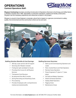 OPERATIONS
For more information, visit www.rhyason.ca or call, 587.888.3757 to discuss in further detail.
Contract Operations Staff:
Rhyason Contracting has been providing Construction & Operations Services to the Energy and Utility Sector
in Western Canada since 1980. Specialists in production operations, pipeline and facility construction,
Rhyason has the necessary experience and resources to assist in any project.
Rhyason is proud to have fostered a corporate culture that is based on a genuine commitment to safety,
quality, the environment and the community’s where we live and work
Staffing Solution Benefits & Cost Savings:
 365 day a year service with 24 support
 Servicing all of Western Canada
 Finding the right candidate for the job.
 Providing One Invoice for all Rhyason
Services.
 Transparent Cost Structure.
 No placement fee after 6 months
 Saving Recruiting and Advertising Costs.
 Pre-screening
 Provides Employees with a comprehensive
medical and dental benefits
Staffing Services Overview:
 Start-up and Commissioning Operators and
Leads
 Plant, Control Room and Field Operators
 Remote Camp Operators
 Power Engineers 4th class to 1st class
steam
 Oil Field and Battery Operators
 SAGD Oil Sands Operators
 Holiday Relief Operators
 Pigging Crews
 Maintenance Crews
 