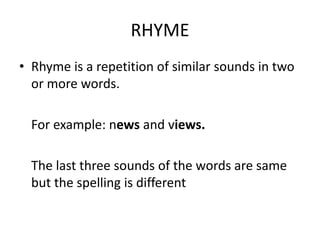 RHYME
• Rhyme is a repetition of similar sounds in two
  or more words.

  For example: news and views.

  The last three sounds of the words are same
  but the spelling is different
 