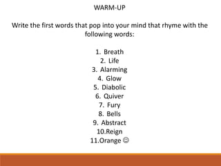 WARM-UP
Write the first words that pop into your mind that rhyme with the
following words:
1. Breath
2. Life
3. Alarming
4. Glow
5. Diabolic
6. Quiver
7. Fury
8. Bells
9. Abstract
10.Reign
11.Orange 
 