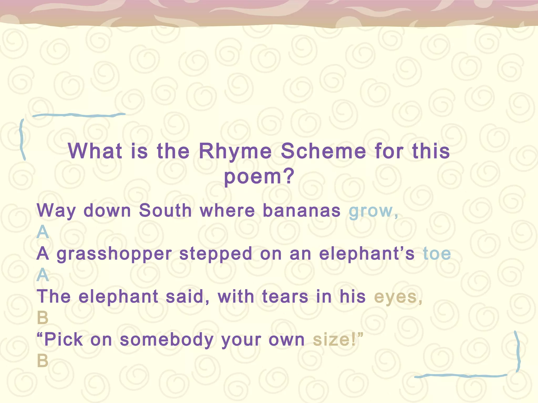 What is the Rhyme Scheme for this
                 poem?
Way down South where bananas grow,
A
A grasshopper stepped on an elephant’s toe
A
The elephant said, with tears in his eyes,
B
“Pick on somebody your own size!”
B
 