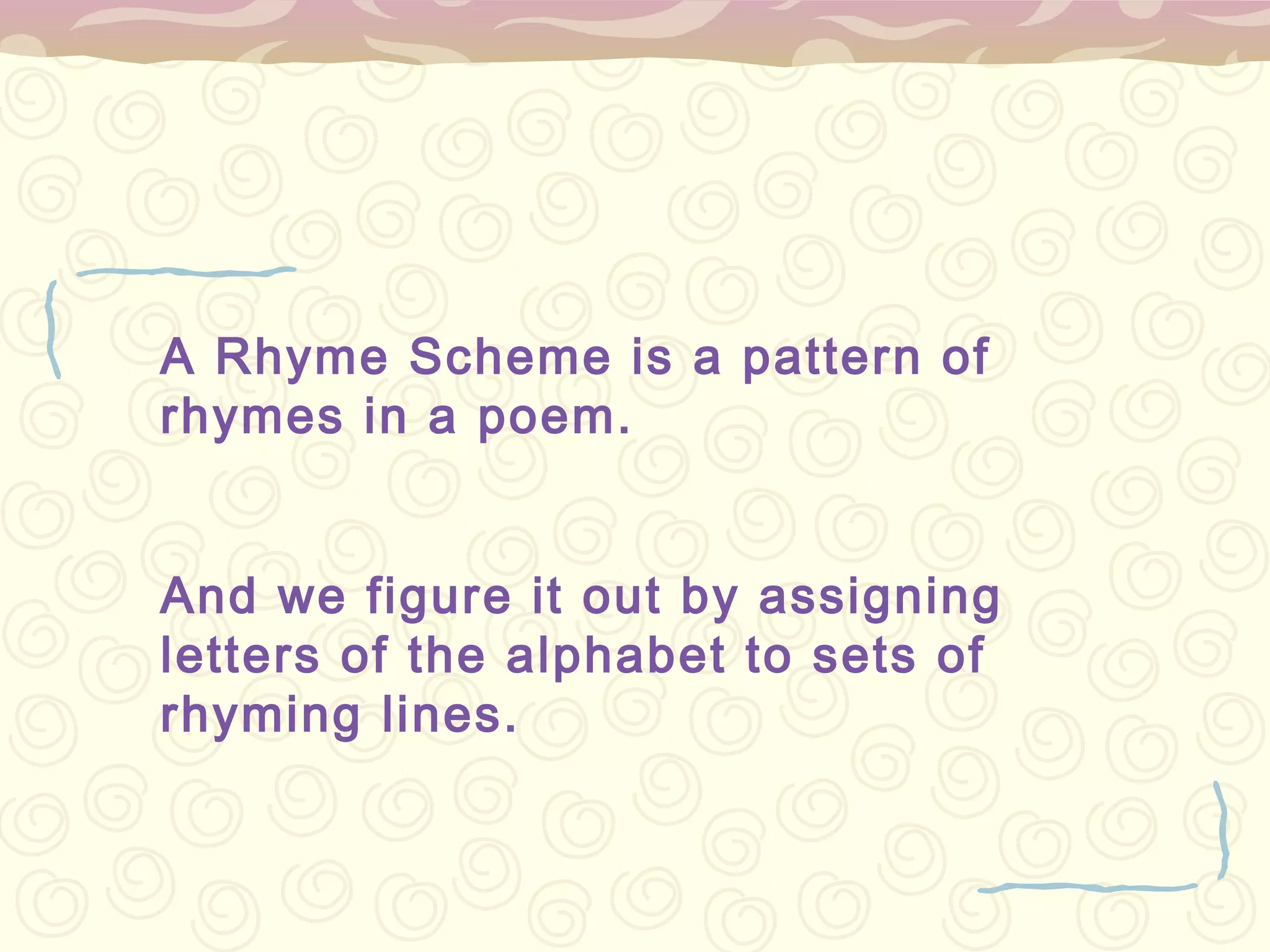 A Rhyme Scheme is a pattern of
rhymes in a poem.


And we figure it out by assigning
letters of the alphabet to sets of
rhyming lines.
 