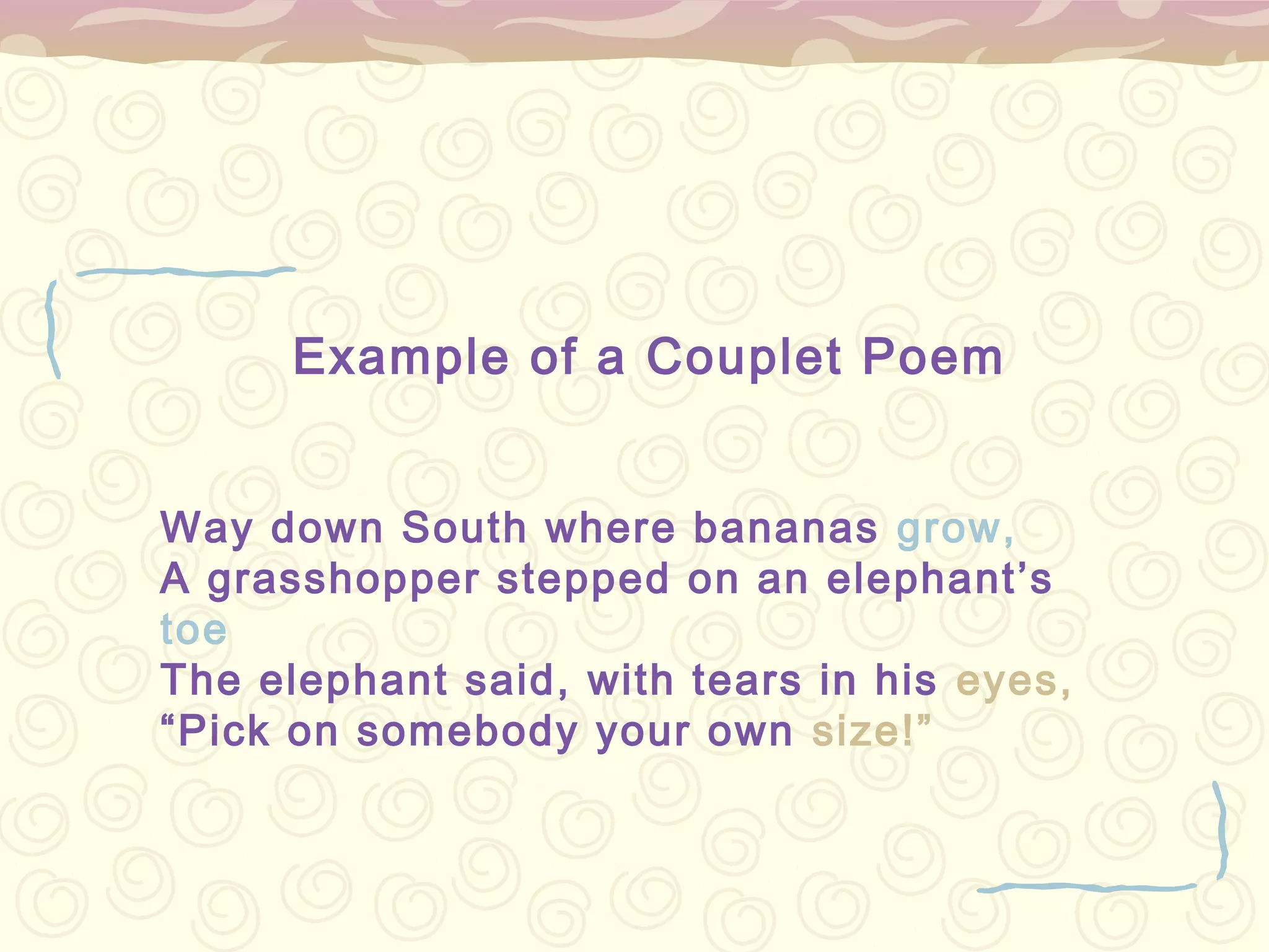 Example of a Couplet Poem


Way down South where bananas grow,
A grasshopper stepped on an elephant’s
toe
The elephant said, with tears in his eyes,
“Pick on somebody your own size!”
 