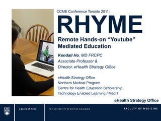 CCME Conference Toronto 2011:




RHYME
Remote Hands-on “Youtube”
Mediated Education
Kendall Ho, MD FRCPC
Associate Professor &
Director, eHealth Strategy Office

eHealth Strategy Office
Northern Medical Program
Centre for Health Education Scholarship
Technology Enabled Learning / MedIT
                                  eHealth Strategy Office
 