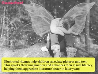 Illustrated rhymes help children associate pictures and text.
This sparks their imagination and enhances their visual literacy,
helping them appreciate literature better in later years. 
 